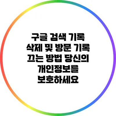 구글 검색 기록 삭제 및 방문 기록 끄는 방법: 당신의 개인정보를 보호하세요