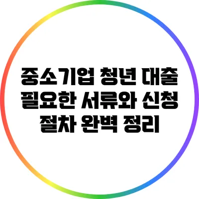 중소기업 청년 대출: 필요한 서류와 신청 절차 완벽 정리