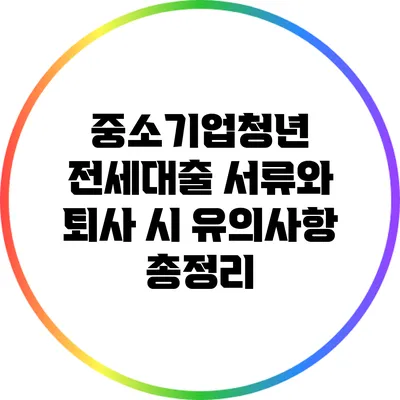 중소기업청년 전세대출 서류와 퇴사 시 유의사항 총정리