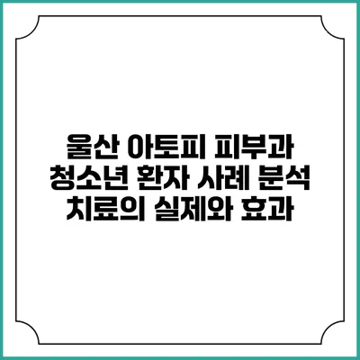 울산 아토피 피부과 청소년 환자 사례 분석: 치료의 실제와 효과