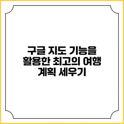 구글 지도 기능을 활용한 최고의 여행 계획 세우기